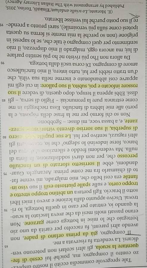 Tale spregevole commedia eccitó il nostro dispie r
zo contro il compagno; ma, poiché lui cessò di fre
quentare la scuola, gli altri scolari non poterono ven-
65
dicarsi. La vendetta fu riservata a me.
Il compagno, già da prima orfano di padre, non
avendo altri parenti, fu raccolto per carità da uno zio
bottegaio che lo mise in bottega come garzone. Non
erano passati molti mesi da che aveva lasciato la scuo-
la quando io, entrato per caso in quella bottega, lo ri- 7
trovai. Uscivo appunto dalla lezione e avevo i miei libri
sotto il braccio. Egli portava un abitino troppo stretto e
troppo corto; e sulle spalle piuttosto esili il suo viso in-
fantile era cosí bello che, mio malgrado, mi venne fat-
to di chiamarlo fra me come prima: Arcangelo. Guar- 7
dandomi, ebbe il sorrisetto sforzato di un fanciullo
percosso che, per non darvi soddisfazione, fa finta di
nulla. Ma vedendomi freddo e silenzioso al doqua del
banco, forse indovinò lo sdegno? che io, conratti gli
altri ragazzi, sentivo per lui. Le sue pupille aeresero ∞
di superbia, il suo sorriso diventò vittoriosor sprez-
zante, e, a bassa voce, mi disse: - Sgobbone.
Non so chi formò per me la frase della risposta, e la
portò alle mie labbra di fanciullo. Essa riecheggia in me
come estranea: pure la pronunciai: - Figlio di serva, - gli £
dissi. Ebbi appena il tempo, dopo questo, di vedere il suo
rossore infocato e poi, subito, il suo pallore: in cui egli mi
apparve cosí abbandonato e inerme nella sua viltà, che
d’un tratto riebbi per lui, tutto intero, il mio fanciullesco
amore di compagno. Di corsa uscii dalla bottega. 90
Da allora non l’ho piú rivisto né ho piú sentito parlare
di lui; ma ancora oggi, malgrado il mio disprezzo, il mio
sentimento per quel compagno è tale che, se lo sapessi in
prigione (non so perché la mia mente si ferma su questa
ipotesi come sulla piú verosimile), sarei pronto a prende- 99
re il suo posto purché lui venisse liberato.
(E. Morante, Lo scialle andaluso, Einaudi, Torino, 2015,
Published by arrangement with The Italian Literary Agency)