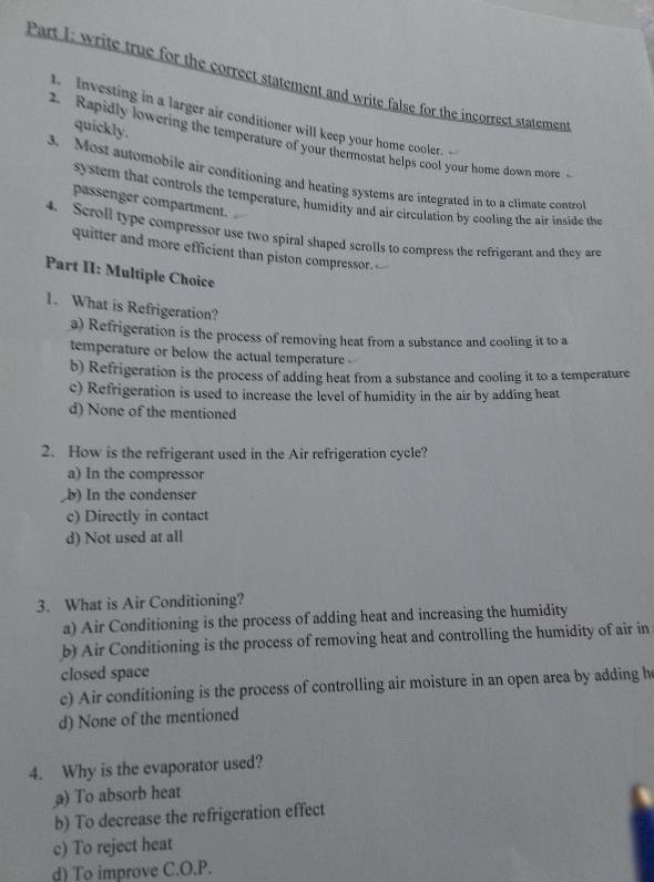write true for the correct statement and write false for the incorrect statement
Investing in a larger air conditioner will keep your home cooler.
quickly.
2. Rapidly lowering the temperature of your thermostat helps cool your home down more 
3. Most automobile air conditioning and heating systems are integrated in to a climate contro
system that controls the temperature, humidity and air circulation by cooling the air inside the
passenger compartment.
4. Scroll type compressor use two spiral shaped scrolls to compress the refrigerant and they are
quitter and more efficient than piston compressor.
Part II: Multiple Choice
1. What is Refrigeration?
a) Refrigeration is the process of removing heat from a substance and cooling it to a
temperature or below the actual temperature
b) Refrigeration is the process of adding heat from a substance and cooling it to a temperature
c) Refrigeration is used to increase the level of humidity in the air by adding heat
d) None of the mentioned
2. How is the refrigerant used in the Air refrigeration cycle?
a) In the compressor
,b) In the condenser
c) Directly in contact
d) Not used at all
3. What is Air Conditioning?
a) Air Conditioning is the process of adding heat and increasing the humidity
b) Air Conditioning is the process of removing heat and controlling the humidity of air in
closed space
c) Air conditioning is the process of controlling air moisture in an open area by adding h
d) None of the mentioned
4. Why is the evaporator used?
a) To absorb heat
b) To decrease the refrigeration effect
c) To reject heat
d) To improve C. O.P.