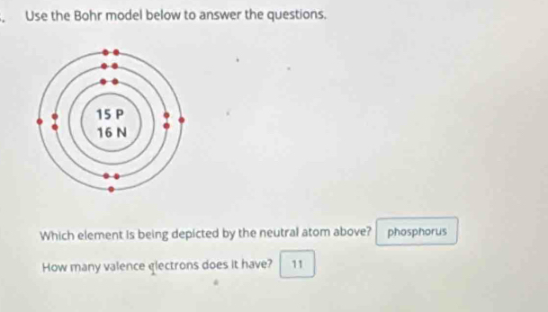 Use the Bohr model below to answer the questions. 
Which element is being depicted by the neutral atom above? phosphorus 
How many valence electrons does it have? 11