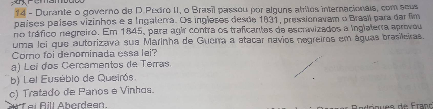 xremambuco
14 - Durante o governo de D.Pedro II, o Brasil passou por alguns atritos internacionais, com seus
países países vizinhos e a Ingaterra. Os ingleses desde 1831, pressionavam o Brasil para dar fim
no tráfico negreiro. Em 1845, para agir contra os traficantes de escravizados a Inglaterra aprovou
uma lei que autorizava sua Marinha de Guerra a atacar navios negreiros em águas brasileiras.
Como foi denominada essa lei?
a) Lei dos Cercamentos de Terras.
b) Lei Eusébio de Queirós.
c) Tratado de Panos e Vinhos.
a T ei Bill Aberdeen.
dri gues de Franç