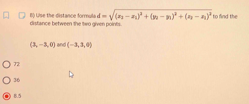 Use the distance formula d=sqrt((x_2)-x_1)^2+(y_2-y_1)^2+(z_2-z_1)^2 to find the
distance between the two given points.
(3,-3,0) and (-3,3,0)
72
36
8.5