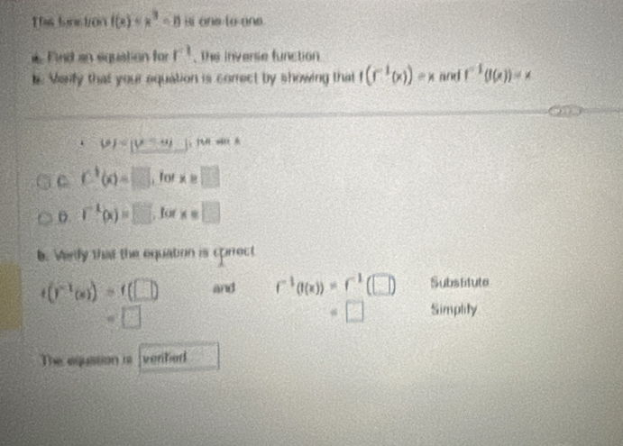 Ths tons ton f(x) Bi one to one. 
* Find an equation for r^1. The inverse function 
k. Varfy that your equation is correct by showing that f(f^(-1)(x))=x and f^(-1)(f(x))=x
6)
C C^1(x)=□ , for x e □ 
o. r^(-1)(x)=□ , for x=□
b. Werdy that the equation is cprrect
t(r^(-1)(s))=t(□ ) and r^(-1)(I(x))=r^(-1)(□ ) Substtute
=□
=□ Simplity 
The equation i venhed