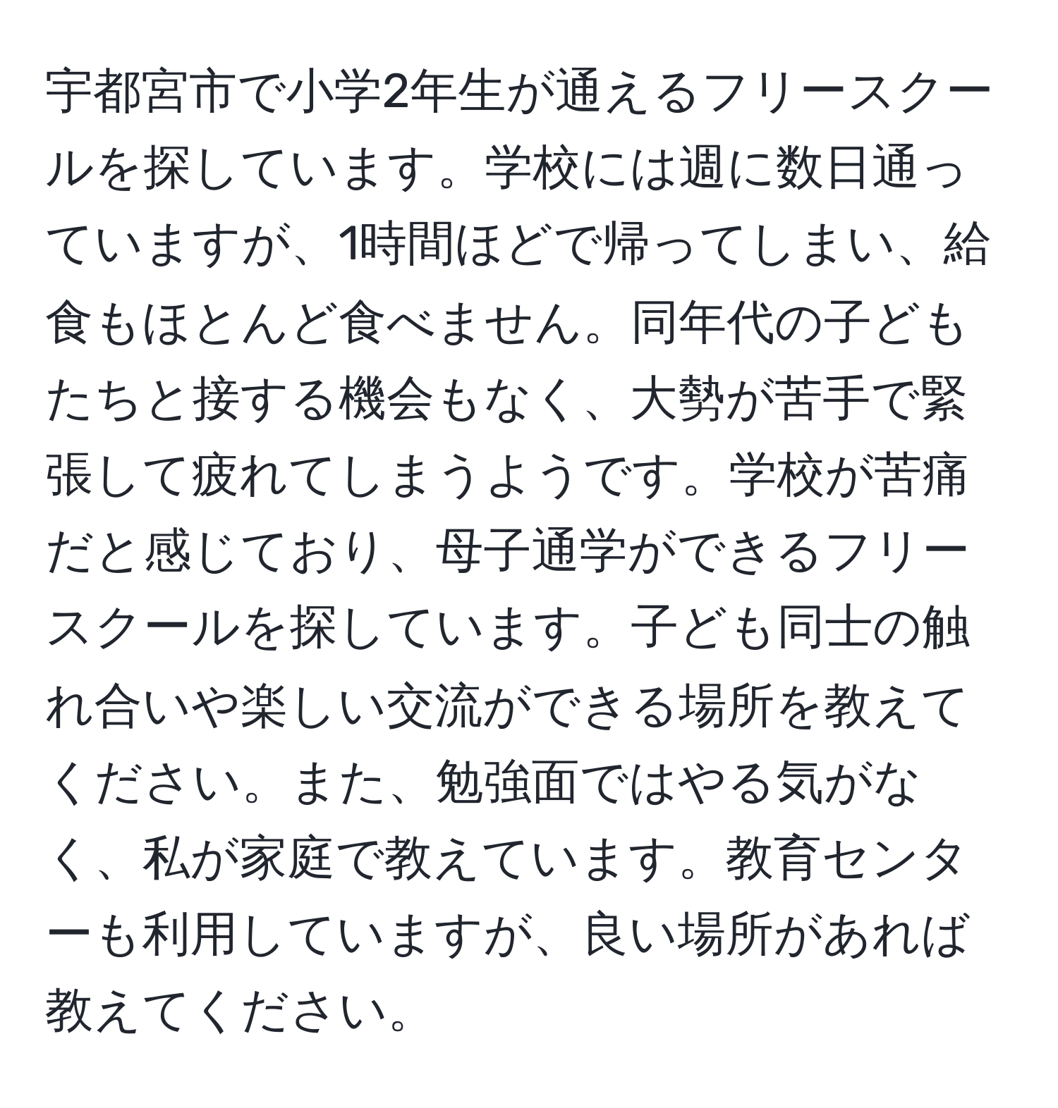 宇都宮市で小学2年生が通えるフリースクールを探しています。学校には週に数日通っていますが、1時間ほどで帰ってしまい、給食もほとんど食べません。同年代の子どもたちと接する機会もなく、大勢が苦手で緊張して疲れてしまうようです。学校が苦痛だと感じており、母子通学ができるフリースクールを探しています。子ども同士の触れ合いや楽しい交流ができる場所を教えてください。また、勉強面ではやる気がなく、私が家庭で教えています。教育センターも利用していますが、良い場所があれば教えてください。