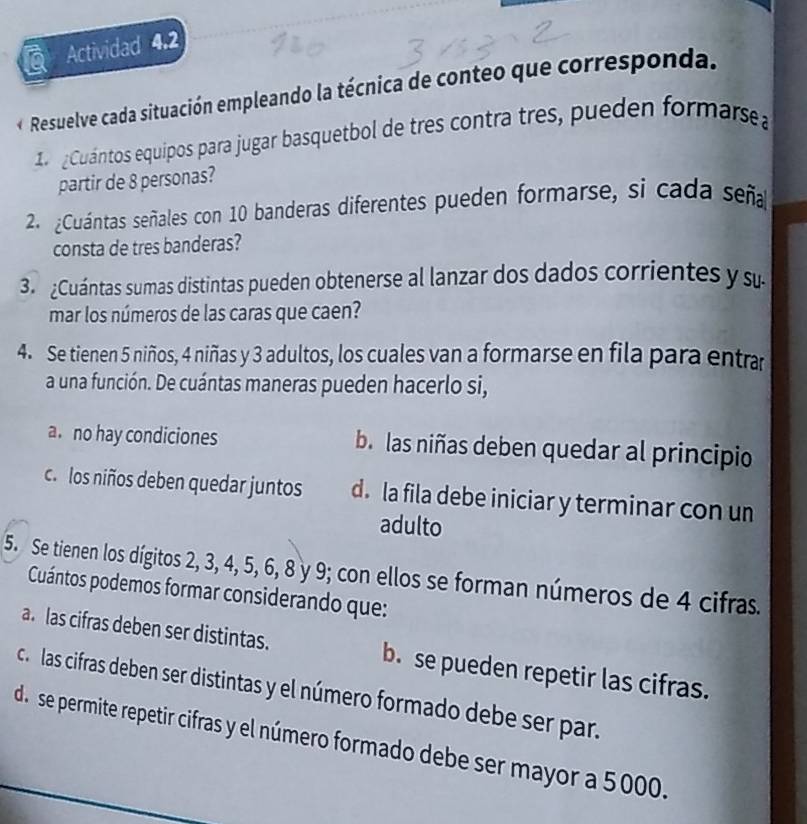 Actividad 4.2
Resuelve cada situación empleando la técnica de conteo que corresponda.
1 ¿Cuántos equipos para jugar basquetbol de tres contra tres, pueden formarse
partir de 8 personas?
2 ¿Cuántas señales con 10 banderas diferentes pueden formarse, si cada seña
consta de tres banderas?
3 Cuántas sumas distintas pueden obtenerse al lanzar dos dados corrientes y su
mar los números de las caras que caen?
4. Se tienen 5 niños, 4 niñas y 3 adultos, los cuales van a formarse en fila para entra
a una función. De cuántas maneras pueden hacerlo si,
a。 no hay condiciones b. las niñas deben quedar al principio
c. los niños deben quedar juntos d. la fila debe iniciar y terminar con un
adulto
5. Se tienen los dígitos 2, 3, 4, 5, 6, 8 y 9; con ellos se forman números de 4 cifras.
Cuántos podemos formar considerando que:
a. las cifras deben ser distintas. b. se pueden repetir las cifras.
ca las cifras deben ser distintas y el número formado debe ser par.
d.se permite repetir cifras y el número formado debe ser mayor a 5000.