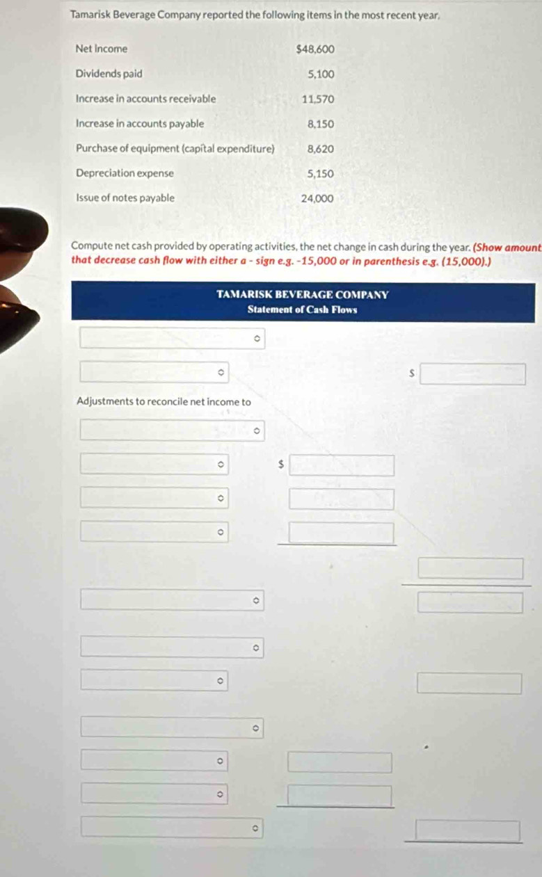 Tamarisk Beverage Company reported the following items in the most recent year. 
Net income $48,600
Dividends paid 5,100
Increase in accounts receivable 11,570
Increase in accounts payable 8,150
Purchase of equipment (capital expenditure) 8,620
Depreciation expense 5,150
Issue of notes payable 24,000
Compute net cash provided by operating activities, the net change in cash during the year. (Show amount 
that decrease cash flow with either a - sign e.g. -15,000 or in parenthesis e.g (15,000). | 
TAMARISK BEVERAGE COMPANY 
Statement of Cash Flows 
。
$
Adjustments to reconcile net income to 
□  
。 
()Cu_CN° 
□  
□  。 DF
□  。
□°
x=frac ^2 □°
□°
□  
。 
。 
。 
。 
□