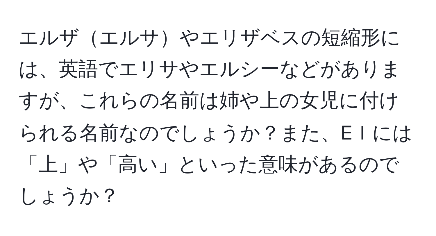 エルザエルサやエリザベスの短縮形には、英語でエリサやエルシーなどがありますが、これらの名前は姉や上の女児に付けられる名前なのでしょうか？また、Eｌには「上」や「高い」といった意味があるのでしょうか？