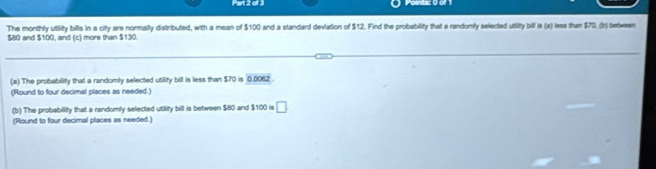 The monthly utility bills in a city are normally distributed, with a mean of $100 and a standard deviation of $12. Find the probability that a randomly selected utility bill is (a) less than $70, (b) bete sen $80 and $100, and (c) more than $130. 
(a) The probability that a randomly selected utility bill is less than $70 is 0.0062. 
(Round to four decimal places as needed.) 
(b) The probability that a randomly selected utility bill is between $80 and $100 is □. 
(Round to four decimal places as needed.)