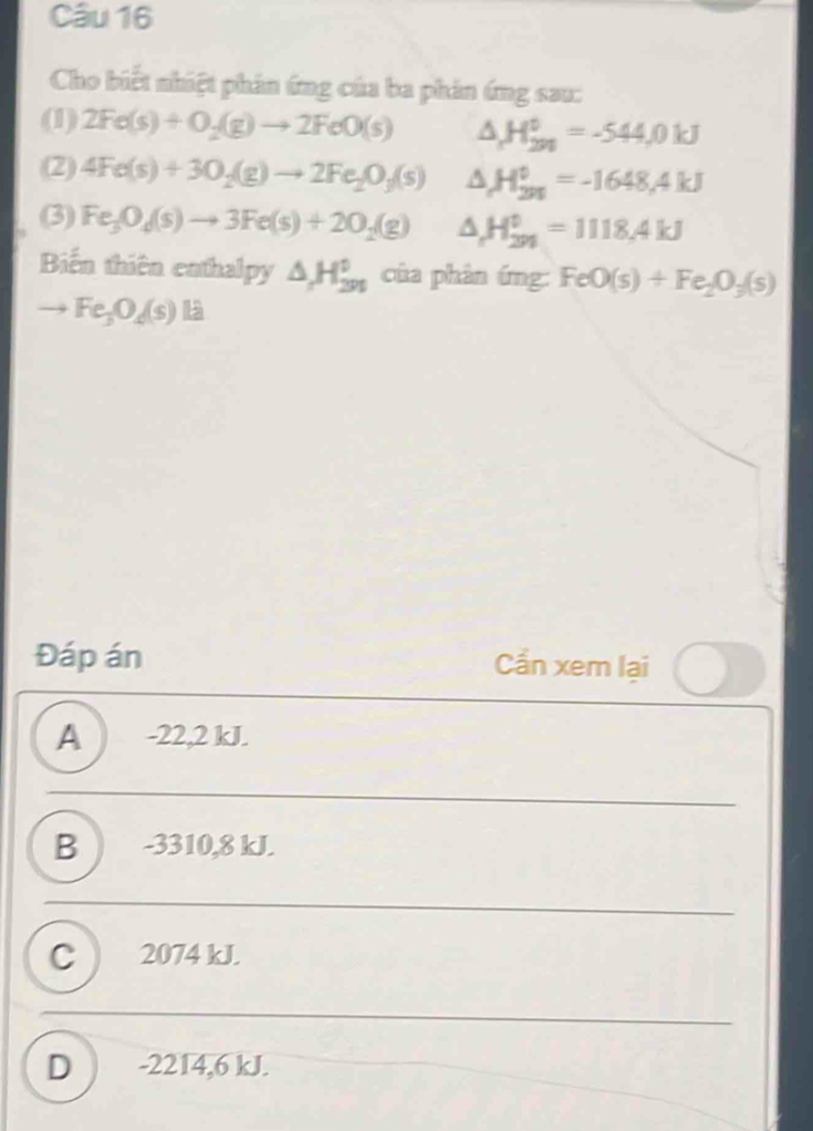 Cho biết nhiệt phân ứng của ba phản ứng sau:
(1) 2Fe(s)+O_2(g)to 2FeO(s) △ H_(2n)^0=-544,0kJ
(2) 4Fe(s)+30_2(g)to 2Fe_2O_3(s) △ H_(201)^0=-1648,4kJ
(3) Fe_3O_4(s)to 3Fe(s)+2O_2(g) △ H_(291)^0=1118.4kJ
Biến thiên enthalpy △ H_(2n)^0 của phản ứng: FeO(s)+Fe_2O_3(s)
to Fe_3O_4(s)
Đáp án Cần xem lại
A ) -22,2 kJ.
B ) -3310,8 kJ.
C ) 2074 kJ.
D ) -2214,6 kJ.