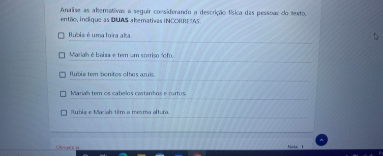 Analise as alternativas a seguir considerando a descrição física das pessoas do texto,
então, indique as DUAS alternativas INCORRETAS.
Rubia é uma loira alta.
Mariah é baixa e tem um sorriso fofo.
Rubia tem bonitos olhos azuis.
Mariah tem os cabelos castanhos e curtos.
Rubia e Mariah têm a mesma altura.
Obrigatória Nota: 1