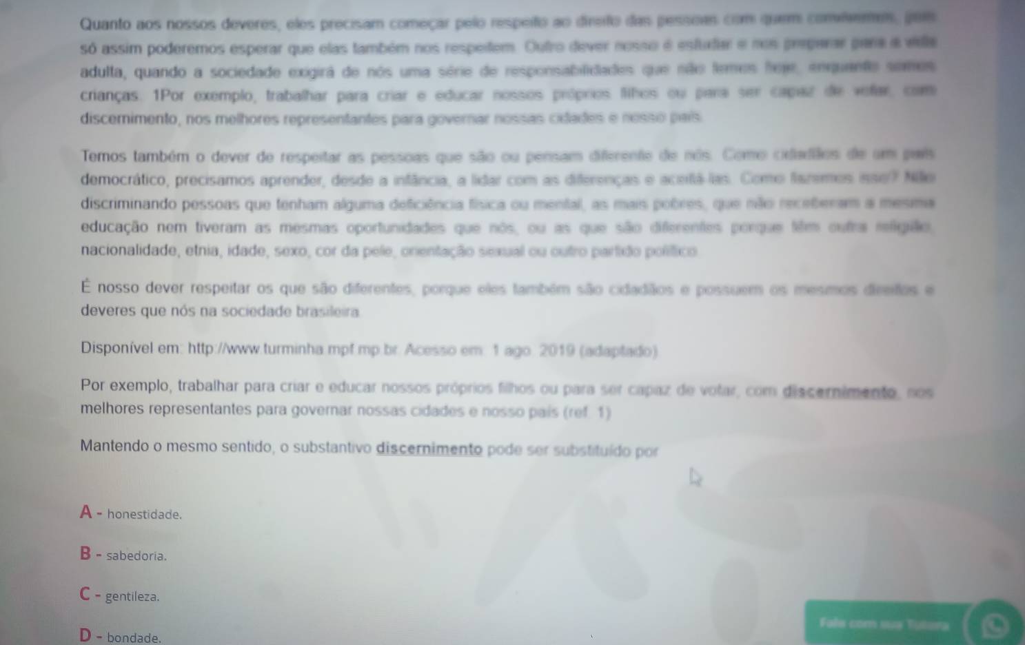 Quanto aos nossos deveres, eles precisam começar pelo respeiño ao direio das pessoas com quem convivenes, pois
só assim poderemos esperar que elas também nos respeitem. Outro dever nosso é estudar e nos pregarar para a villa
adulta, quando a sociedade exigirá de nos uma série de responsabilidades que não temes heje, enquante somes
crianças. 1Por exemplo, trabalhar para criar e educar nossos próprios fihos ou para ser capaz de vefar, com
discemimento, nos melhores representantes para governar nossas cidades e nosso país
Temos também o dever de respeitar as pessoas que são ou pensam diferente de nês. Como cidladãos de em pars
democrático, precisamos aprender, desde a infância, a lidar com as diferenças e aceiá las. Como fazemos inse? Niãe
discriminando pessoas que tenham alguma deficiência física ou mental, as mais pobres, que não receberam a mesma
educação nem tiveram as mesmas oportunidades que nos, ou as que são diferentes porque tilm outra religião,
nacionalidade, etnia, idade, sexo, cor da pele, onentação sexual ou outro partido polífico
É nosso dever respeitar os que são diferentes, porque eles também são cidadiãos e possuem os mesmos dirifos e
deveres que nós na sociedade brasileira.
Disponível em: http://www.turminha mpf.mp.br. Acesso em: 1 ago. 2019 (adaptado)
Por exemplo, trabalhar para criar e educar nossos próprios filhos ou para ser capaz de votar, com discernimento, nos
melhores representantes para governar nossas cidades e nosso país (ref 1)
Mantendo o mesmo sentido, o substantivo discernimento pode ser substituído por
A - honestidade.
B - sabedoria.
C - gentileza.
Fale com sua Tutora
D - bondade.