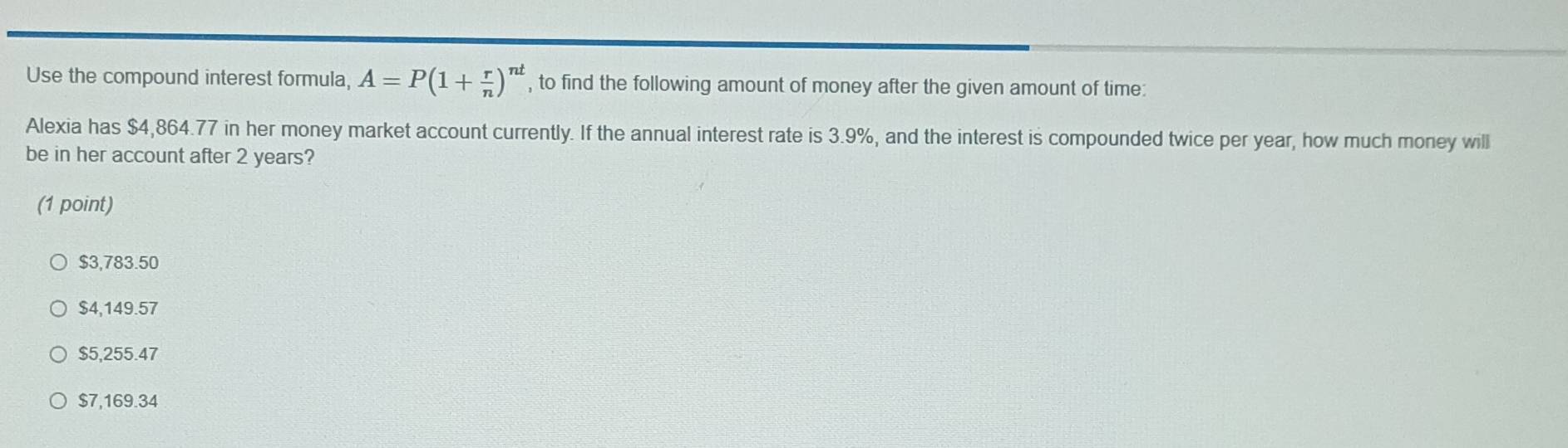 Use the compound interest formula, A=P(1+ r/n )^nt , to find the following amount of money after the given amount of time:
Alexia has $4,864.77 in her money market account currently. If the annual interest rate is 3.9%, and the interest is compounded twice per year, how much money will
be in her account after 2 years?
(1 point)
$3,783.50
$4,149.57
$5,255.47
$7,169.34