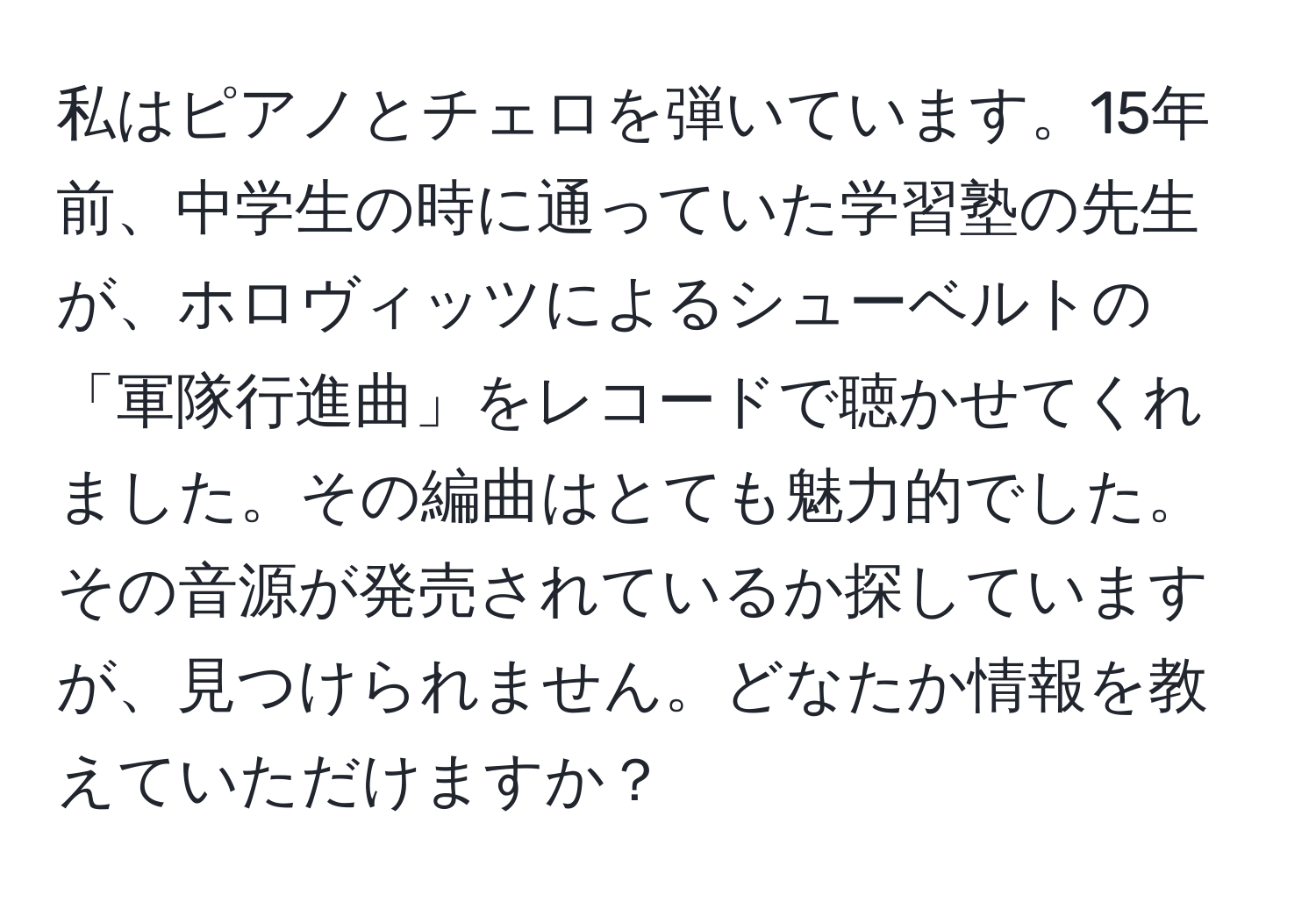 私はピアノとチェロを弾いています。15年前、中学生の時に通っていた学習塾の先生が、ホロヴィッツによるシューベルトの「軍隊行進曲」をレコードで聴かせてくれました。その編曲はとても魅力的でした。その音源が発売されているか探していますが、見つけられません。どなたか情報を教えていただけますか？