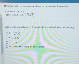 Determine which of the given points are on the graph of the equation.
Equation; x^2+y^2=4
Points: (2,0),(-2,2),(sqrt(2),sqrt(2))
Which of these points are on the graph of the equation? Select all that apply.
A. (sqrt(2),sqrt(2))
B. (-2,2)
C. (2,0)
D. None of the points are on the graph.