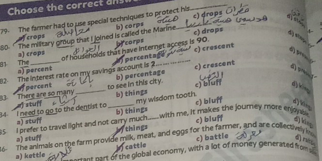 Choose the correct ans
_
c) drops
79- The farmer had to use special techniques to protect his
dstor
crops b) corps
stam
bycorps c) drops
4-
80 The military group that I joined is called the Marine.
c) crescent
81 The _of households that have internet access is 90.
a) crops

82. The interest rate on my savings account is 2 percentag
d
a) percent
afpercent c) crescent
d) pro d
B3 * There are so mạny_ to see in this city. b) percentage
af stuff b) things c) bluff
d) king
34 I need to go to the dentist to _my wisdom tooth.
a) stuff b) things c) bluff
d) king
with me, it makes the journey more enjoyable.
35 I prefer to travel light and not carry much._ c) bluff
d) king
a) stuff bythings
36- The animals on the farm provide milk, meat, and eggs for the farmer, and are collectively k
cattle c) battle d) ratt
a) kettle erant part of the global economy, with a lot of money generated from