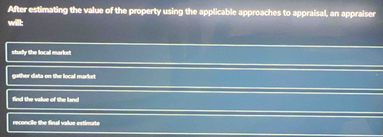 After estimating the value of the property using the applicable approaches to appraisal, an appraiser
will:
study the local market
gather data on the local market
find the value of the land
reconcile the final value estimate