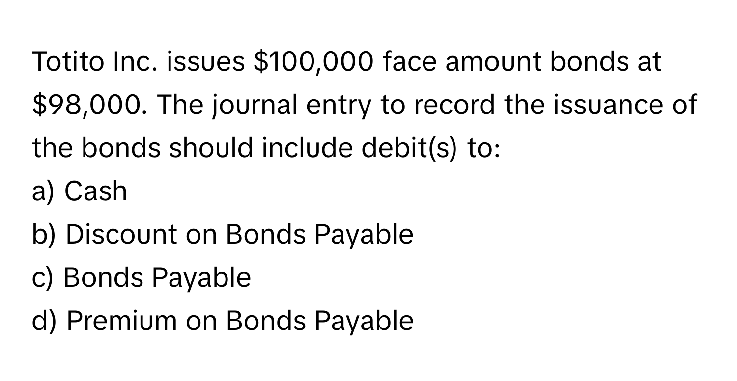 Totito Inc. issues $100,000 face amount bonds at $98,000. The journal entry to record the issuance of the bonds should include debit(s) to:

a) Cash 
b) Discount on Bonds Payable 
c) Bonds Payable 
d) Premium on Bonds Payable