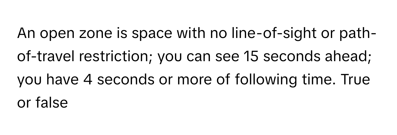 An open zone is space with no line-of-sight or path-of-travel restriction; you can see 15 seconds ahead; you have 4 seconds or more of following time. True or false