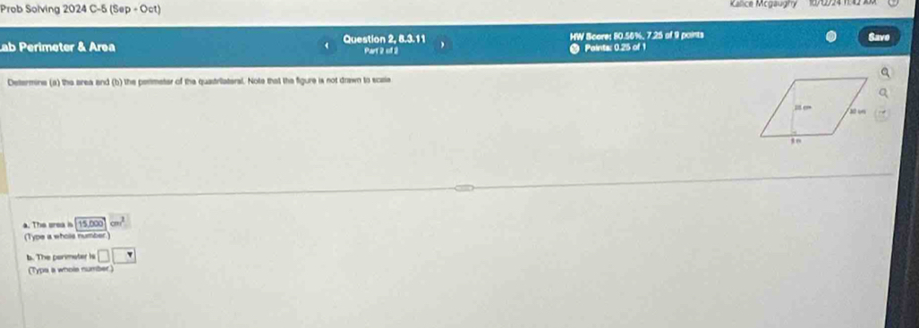 Prob Solving 2024 C-5 (Sep + Oct) Kalice Mcgaughy 
ab Perimeter & Area Question 2, 8.3.11 HW Score: 80.56%, 7.25 of 9 points Savo 
Part 2 of 2 Paints: 0.25 of 1 
Determine (a) the area and (b) the permeter of the quastriiateral. Note that the figure is not drawn to scaia 
a. The srea 15,000cm^2
(Type a whols number 
b. The porimater is □ □
(Typa a whole number)