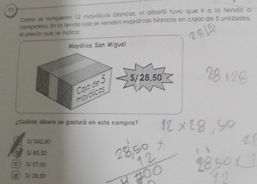 Como se rompieron 12 mayólicas blancas, el albafil tuvo que ír a la fienda a
comprarias. En la tienda solo se venden mayólicas blancas en cajas de 5 unidades,
al precio que se indica:
¿Cuánto dinero se gastará en esta compra?
S/ 342,00
$/ 85,50
c j S/ 57.00
d S/ 28,50