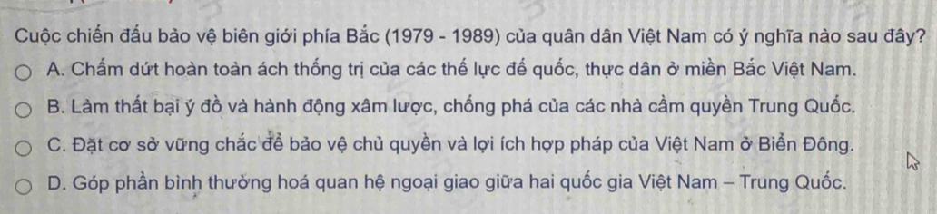 Cuộc chiến đấu bảo vệ biên giới phía Bắc (1979 - 1989) của quân dân Việt Nam có ý nghĩa nào sau đây?
A. Chấm dứt hoàn toàn ách thống trị của các thế lực đế quốc, thực dân ở miền Bắc Việt Nam.
B. Làm thất bại ý đồ và hành động xâm lược, chống phá của các nhà cầm quyền Trung Quốc.
C. Đặt cơ sở vững chắc để bảo vệ chủ quyền và lợi ích hợp pháp của Việt Nam ở Biển Đông.
D. Góp phần bình thường hoá quan hệ ngoại giao giữa hai quốc gia Việt Nam - Trung Quốc.