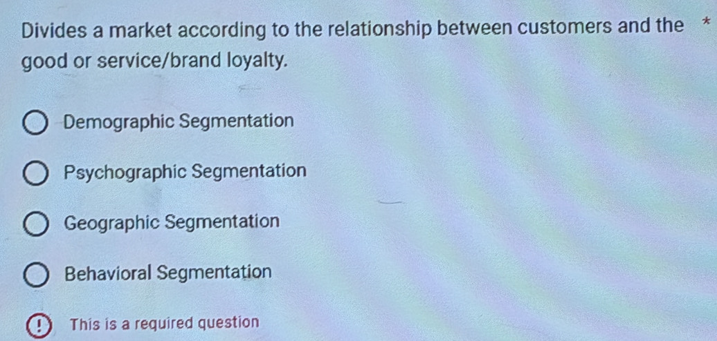 Divides a market according to the relationship between customers and the *
good or service/brand loyalty.
Demographic Segmentation
Psychographic Segmentation
Geographic Segmentation
Behavioral Segmentation
This is a required question