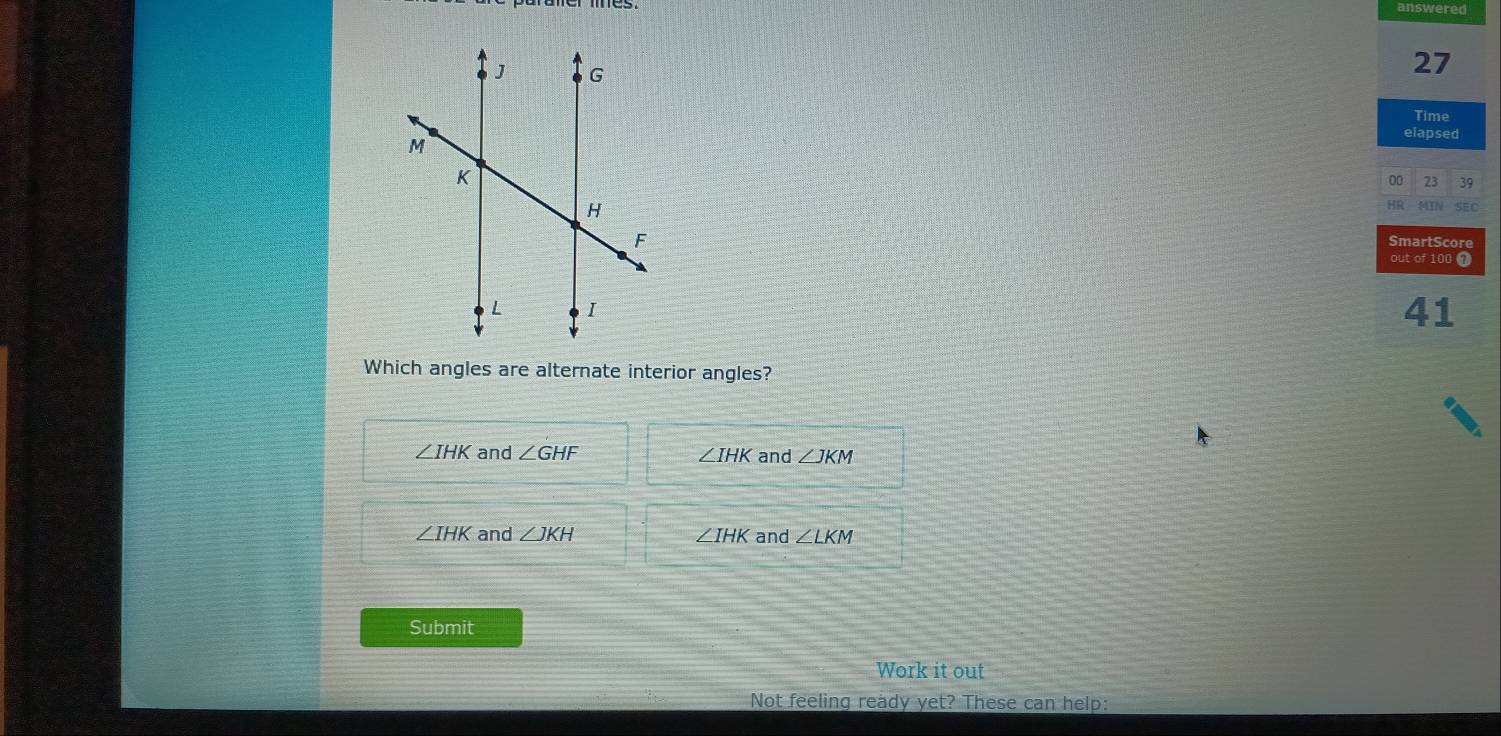 answered
27
Time
elapsed
00 23 39
HR MIN SEC
SmartScore
out of 100 1
41
Which angles are alternate interior angles?
∠ IHK and ∠ GHF ∠ IHK and ∠ JKM
∠ IHK and ∠ JKH ∠ IHK and ∠ LKM
Submit
Work it out
Not feeling ready yet? These can help: