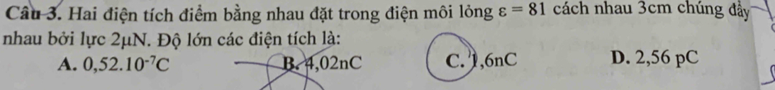 Hai điện tích điểm bằng nhau đặt trong điện môi lỏng varepsilon =81 cách nhau 3cm chúng đầy
nhau bởi lực 2μN. Độ lớn các điện tích là:
A. 0,52.10^(-7)C B. 4,02nC C. 1,6nC D. 2,56 pC