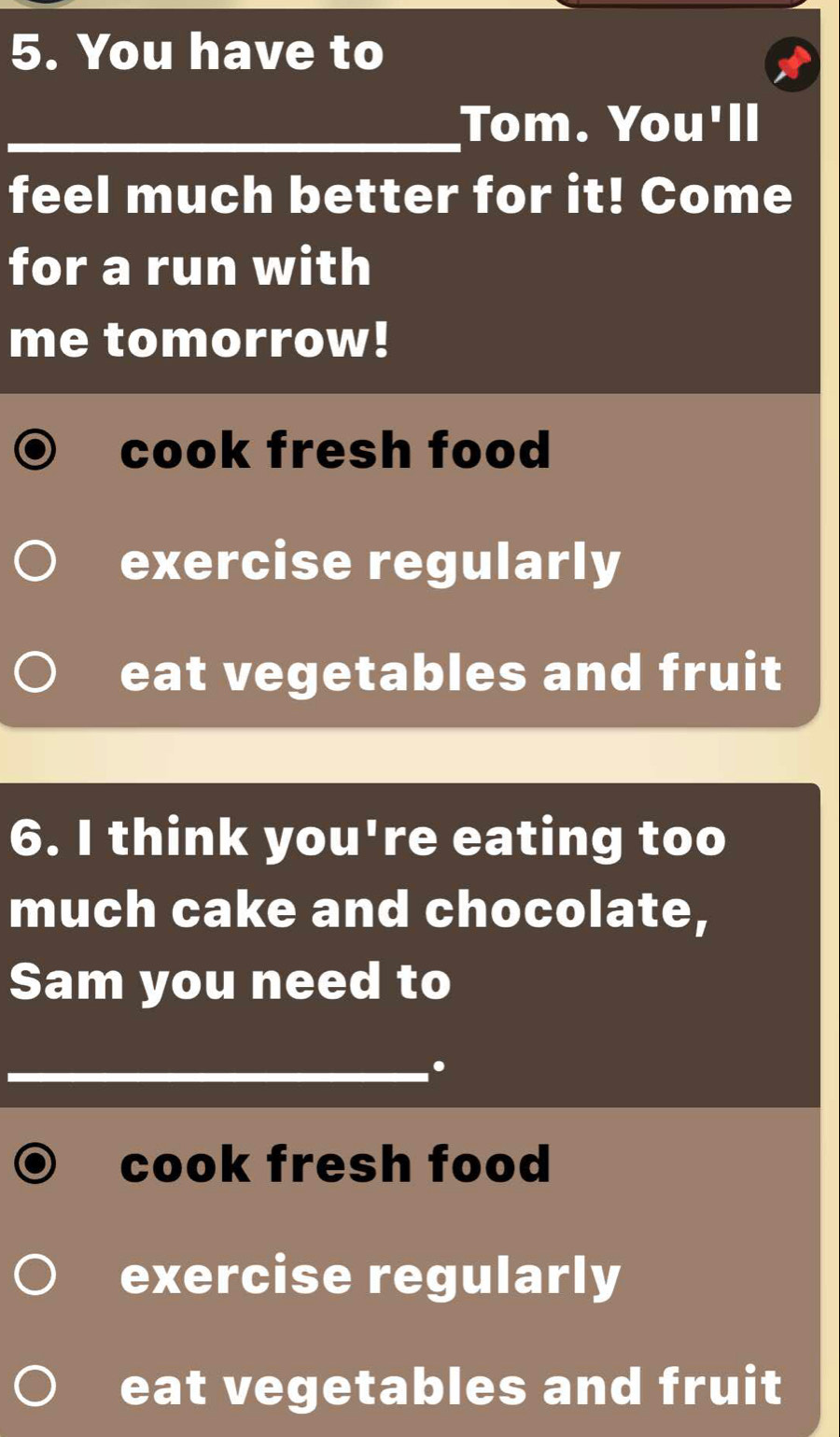 You have to
_Tom. You'll
feel much better for it! Come
for a run with
me tomorrow!
cook fresh food
exercise regularly
eat vegetables and fruit
6. I think you're eating too
much cake and chocolate,
Sam you need to
_.
cook fresh food
exercise regularly
eat vegetables and fruit