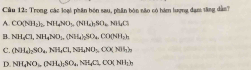 Trong các loại phân bón sau, phân bón nào có hàm lượng đạm tăng dân?
A. CO(NH_2)_2, NH_4NO_3, (NH_4)_2SO_4, NH_4Cl
B. NH_4Cl, NH_4NO_3, (NH_4)_2SO_4, CO(NH_2)_2
C. (NH_4)_2SO_4, NH_4Cl, NH_4NO_3, CO(NH_2)_2
D. NH_4NO_3, (NH_4)_2SO_4, NH_4Cl, CO(NH_2)_2