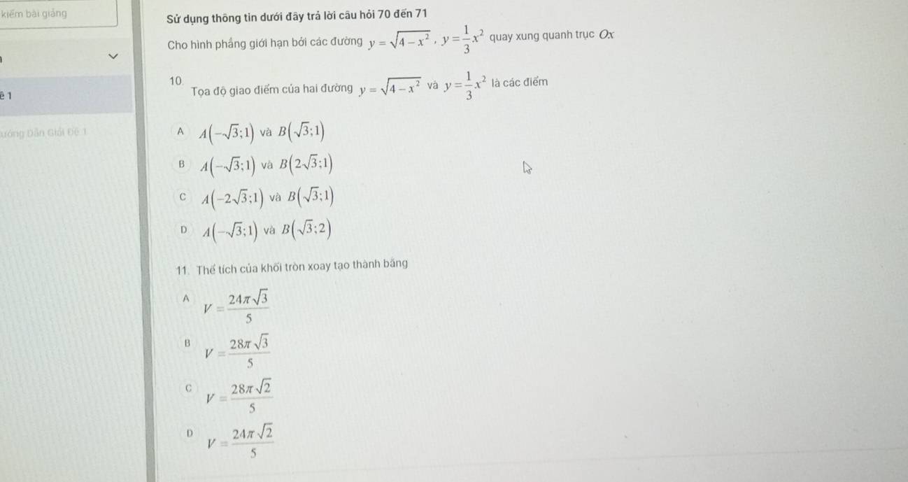 kiēm bài giảng
Sử dụng thông tin dưới đây trả lời câu hỏi 70 đến 71
Cho hình phẳng giới hạn bởi các đường y=sqrt(4-x^2), y= 1/3 x^2 quay xung quanh trục Ox
10
ē 1 Tọa độ giao điểm của hai đường y=sqrt(4-x^2) và y= 1/3 x^2 là các điểm
Đớng Dân Giải Đệ 1 A A(-sqrt(3);1) và B(sqrt(3);1)
A(-sqrt(3);1) và B(2sqrt(3);1)
c A(-2sqrt(3);1) và B(sqrt(3);1)
D A(-sqrt(3);1) và B(sqrt(3);2)
11. Thể tích của khối tròn xoay tạo thành băng
A V= 24π sqrt(3)/5 
B V= 28π sqrt(3)/5 
C V= 28π sqrt(2)/5 
D V= 24π sqrt(2)/5 