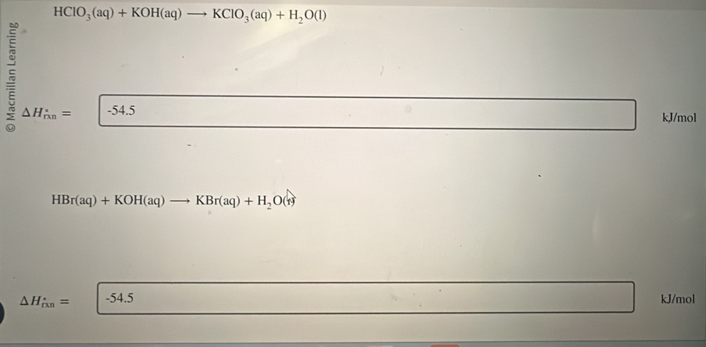 HCIO_3(aq)+KOH(aq)to KCIO_3(aq)+H_2O(l)
△ H_(rxn)°= -54.5 kJ/mol
HBr(aq)+KOH(aq)to KBr(aq)+H_2O(r)
△ H_(rxn)°= -54.5 kJ/mol