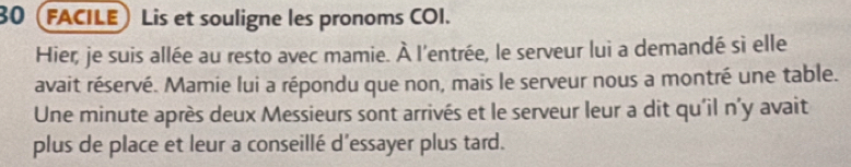 30 (FACILE) Lis et souligne les pronoms COI. 
Hier, je suis allée au resto avec mamie. À l'entrée, le serveur lui a demandé sì elle 
avait réservé. Mamie lui a répondu que non, mais le serveur nous a montré une table. 
Une minute après deux Messieurs sont arrivés et le serveur leur a dit qu'il n'y avait 
plus de place et leur a conseillé d'essayer plus tard.