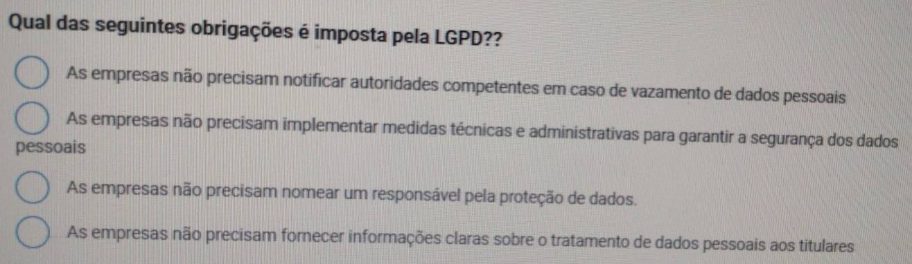 Qual das seguintes obrigações é imposta pela LGPD??
As empresas não precisam notificar autoridades competentes em caso de vazamento de dados pessoais
As empresas não precisam implementar medidas técnicas e administrativas para garantir a segurança dos dados
pessoais
As empresas não precisam nomear um responsável pela proteção de dados.
As empresas não precisam fornecer informações claras sobre o tratamento de dados pessoais aos titulares