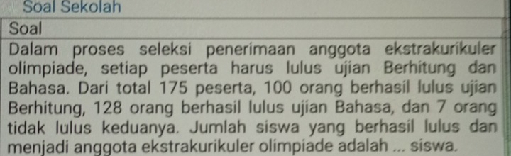 Soal Sekolah 
Soal 
Dalam proses seleksi penerimaan anggota ekstrakurikuler 
olimpiade, setiap peserta harus lulus ujian Berhitung dan 
Bahasa. Dari total 175 peserta, 100 orang berhasil lulus ujian 
Berhitung, 128 orang berhasil lulus ujian Bahasa, dan 7 orang 
tidak lulus keduanya. Jumlah siswa yang berhasil lulus dan 
menjadi anggota ekstrakurikuler olimpiade adalah ... siswa.