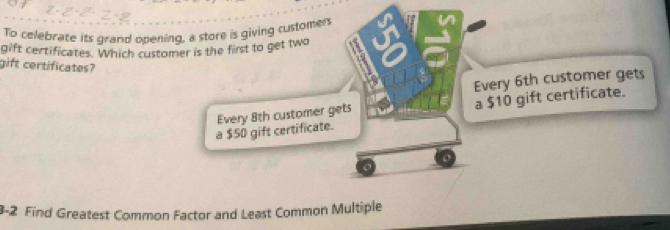 To celebrate its grand opening, a store is giving customers 
gift certificates. Which customer is the first to get two a 
gift certificates? 
Every 6th customer gets 
a $50 gift certificate. a $10 gift certificate. 
Every 8th customer gets 
o 
3-2 Find Greatest Common Factor and Least Common Multiple