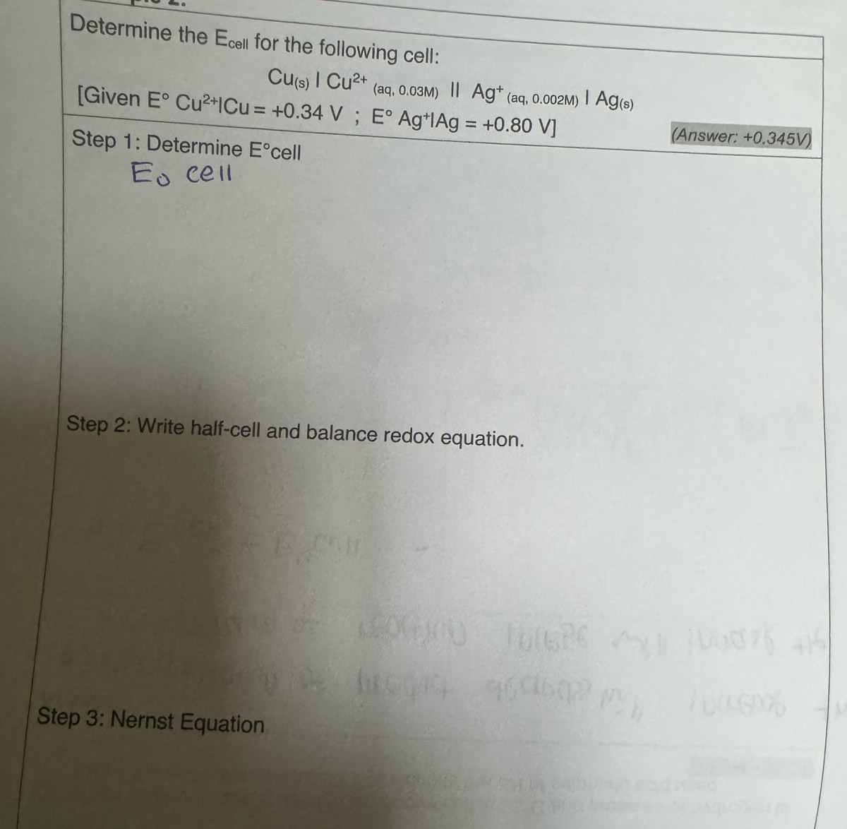 Determine the Ecl for the following cell:
Cu_(s)ICu^(2+)(aq,0.03M)parallel Ag^+(aq,0.002M)|Ag_(s)
[Given E°Cu^(2+)|Cu=+0.34V; E°Ag^+|Ag=+0.80V]
(Answer: +0.345V) 
Step 1: Determine E° cell 
Step 2: Write half-cell and balance redox equation. 
Step 3: Nernst Equation