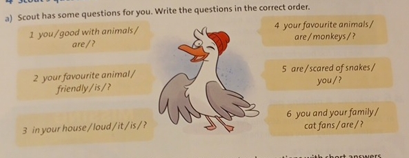 Scout has some questions for you. Write the questions in the correct order. 
1 you/good with animals/ 4 your favourite animals / 
are/?are / monkeys / ? 
2 your favourite animal/ 5 are / scared of snakes / 
friendly/is/?you /? 
3 in your house / loud /it/is /?6 you and your family / 
cat fans / are/ ?