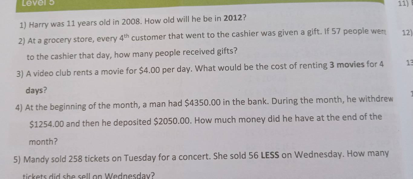 Lever 5 11) 
1) Harry was 11 years old in 2008. How old will he be in 2012? 
2) At a grocery store, every 4^(th) customer that went to the cashier was given a gift. If 57 people wen 12) 
to the cashier that day, how many people received gifts? 
3) A video club rents a movie for $4.00 per day. What would be the cost of renting 3 movies for 4 13
days? 
4) At the beginning of the month, a man had $4350.00 in the bank. During the month, he withdrew
$1254.00 and then he deposited $2050.00. How much money did he have at the end of the
month? 
5) Mandy sold 258 tickets on Tuesday for a concert. She sold 56 LESS on Wednesday. How many 
tickets did she sell on Wednesday?