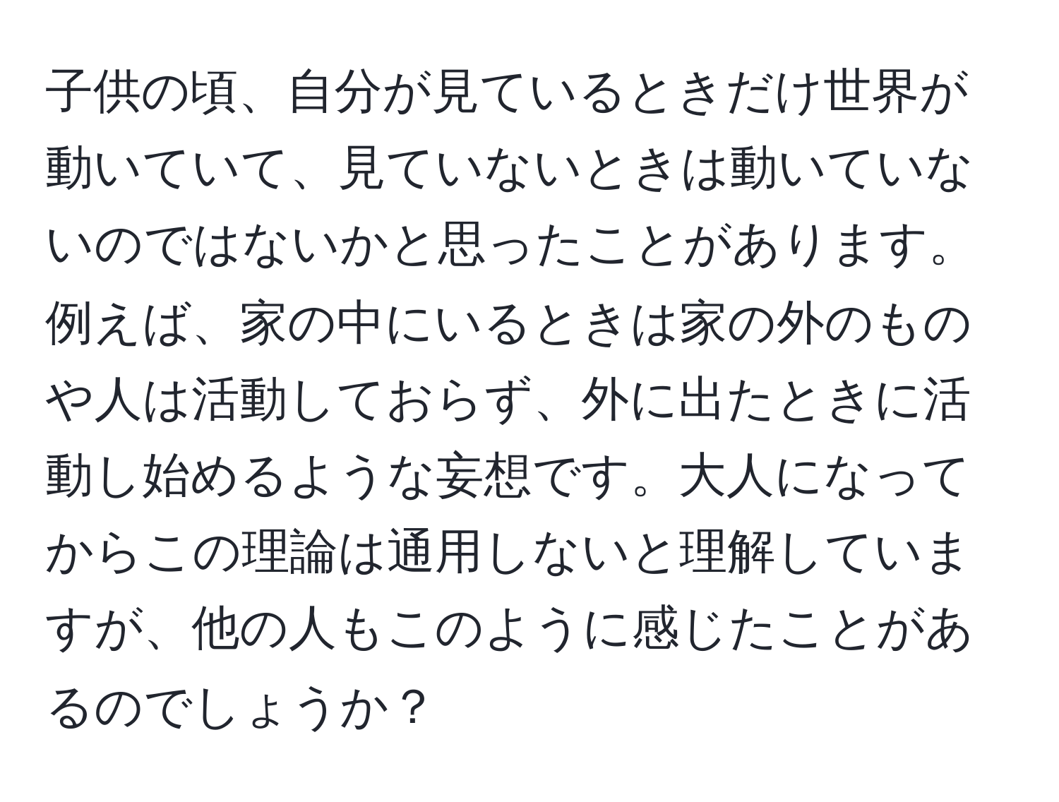 子供の頃、自分が見ているときだけ世界が動いていて、見ていないときは動いていないのではないかと思ったことがあります。例えば、家の中にいるときは家の外のものや人は活動しておらず、外に出たときに活動し始めるような妄想です。大人になってからこの理論は通用しないと理解していますが、他の人もこのように感じたことがあるのでしょうか？