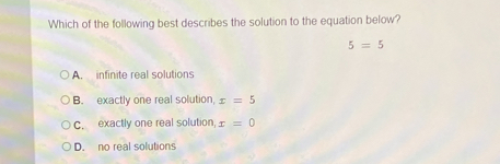 Which of the following best describes the solution to the equation below?
5=5
A. infinite real solutions
B. exactly one real solution, x=5
C. exactly one real solution, x=0
D. no real solutions