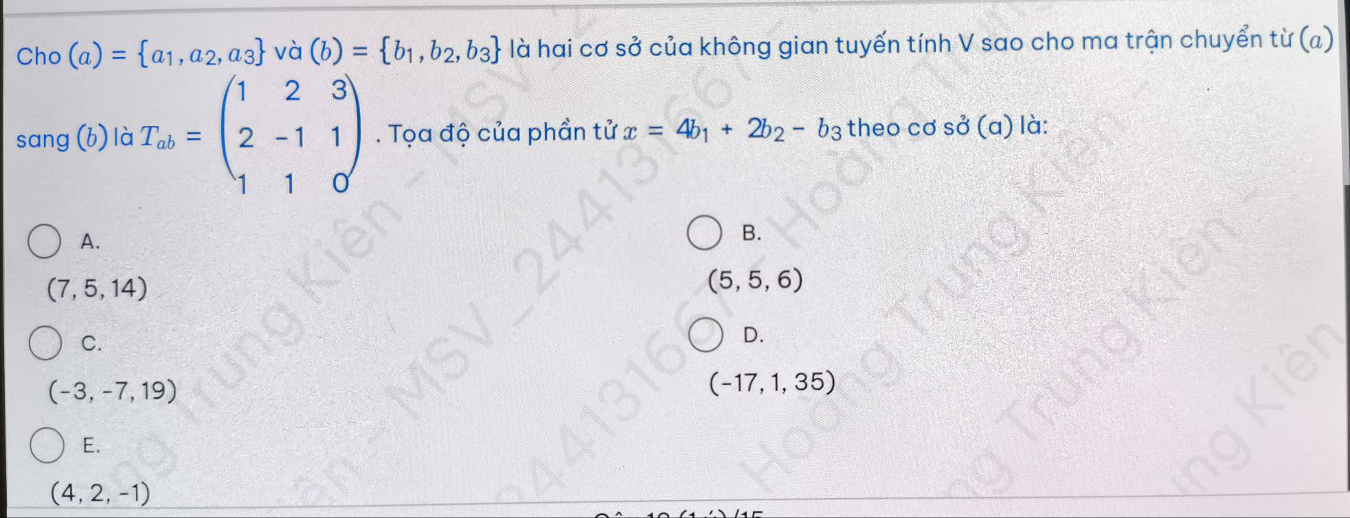 Cho (a)= a_1,a_2,a_3 và (b)= b_1,b_2,b_3 là hai cơ sở của không gian tuyến tính V sao cho ma trận chuyển từ (a)
sang (b) là T_ab=beginpmatrix 1&2&3 2&-1&1 1&1&0endpmatrix. Tọa độ của phần tử x=4b_1+2b_2-b_3 theo cơ so^2(a) là:
A.
B.
(7,5,14)
(5,5,6)
C.
D.
(-3,-7,19)
(-17,1,35)
E.
(4,2,-1)