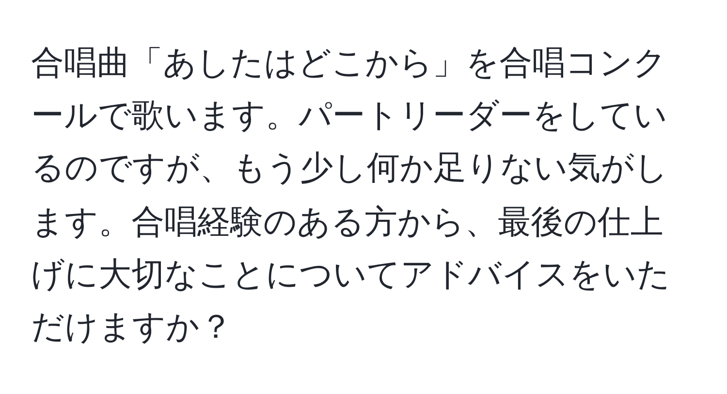 合唱曲「あしたはどこから」を合唱コンクールで歌います。パートリーダーをしているのですが、もう少し何か足りない気がします。合唱経験のある方から、最後の仕上げに大切なことについてアドバイスをいただけますか？