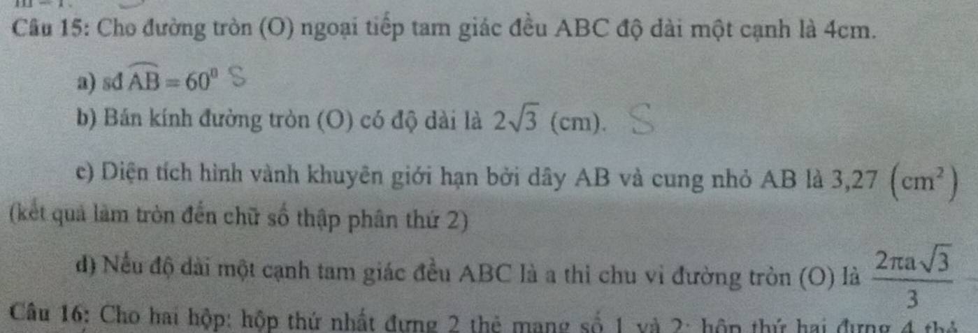 Cho đường tròn (O) ngoại tiếp tam giác đều ABC độ dài một cạnh là 4cm. 
a) sd widehat AB=60°
b) Bán kính đường tròn (O) có độ dài là 2sqrt(3) (c1
cm) 
c) Diện tích hình vành khuyên giới hạn bởi dây AB và cung nhỏ AB là 3,27(cm^2)
(kết quả làm tròn đến chữ số thập phân thứ 2) 
đ) Nếu độ dài một cạnh tam giác đều ABC là a thi chu vi đường tròn (O) là  2π asqrt(3)/3 
Câu 16: Cho hai hộp: hộp thứ nhất đựng 2 thẻ mạng số 1 và 2: hôp thứ hai đựng 4 thủ