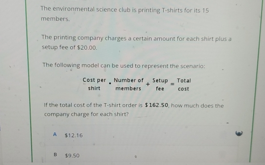 The environmental science club is printing T-shirts for its 15
members.
The printing company charges a certain amount for each shirt plus a
setup fee of $20.00.
The following model can be used to represent the scenario:
Cost per beginarrayr Numberof membersendarray +beginarrayr Setup feeendarray =beginarrayr Total cos tendarray
shirt
If the total cost of the T-shirt order is $162.50, how much does the
company charge for each shirt?
A $12.16
B $9,50