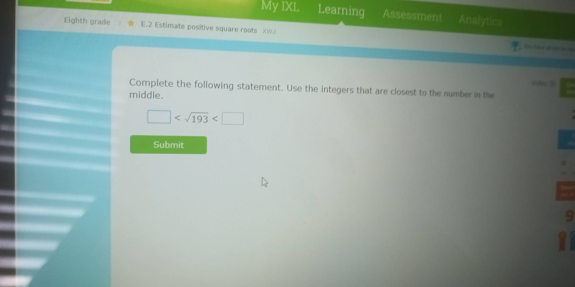 My IXL Learning Assessment Analytics 
Eighth grade E.2 Estimate positive square roots XWJ 
Yoy have proes to re 
Video ⑥ 
Complete the following statement. Use the integers that are closest to the number in the 
middle.
□
Submit
7
9 
11