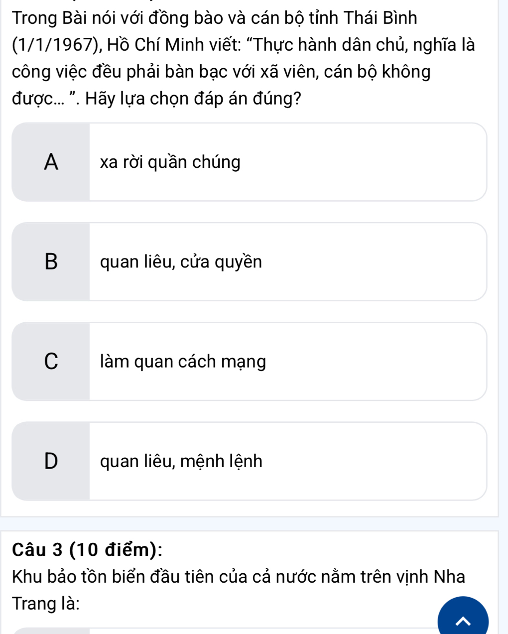 Trong Bài nói với đồng bào và cán bộ tỉnh Thái Bình
(1/1/1967), Hồ Chí Minh viết: “Thực hành dân chủ, nghĩa là
công việc đều phải bàn bạc với xã viên, cán bộ không
được... ". Hãy lựa chọn đáp án đúng?
A xa rời quần chúng
B quan liêu, cửa quyền
C làm quan cách mạng
D quan liêu, mệnh lệnh
Câu 3 (10 điểm):
Khu bảo tồn biển đầu tiên của cả nước nằm trên vịnh Nha
Trang là: