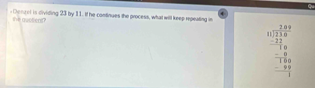 Qu 

«Denzel is dividing 23 by 11. If he continues the process, what will keep repeating in 
the quotient?
beginarrayr □ □ 29 11 1encloselongdiv 239 22 hline 18 -18 hline 180 hline -9 hline 1endarray 