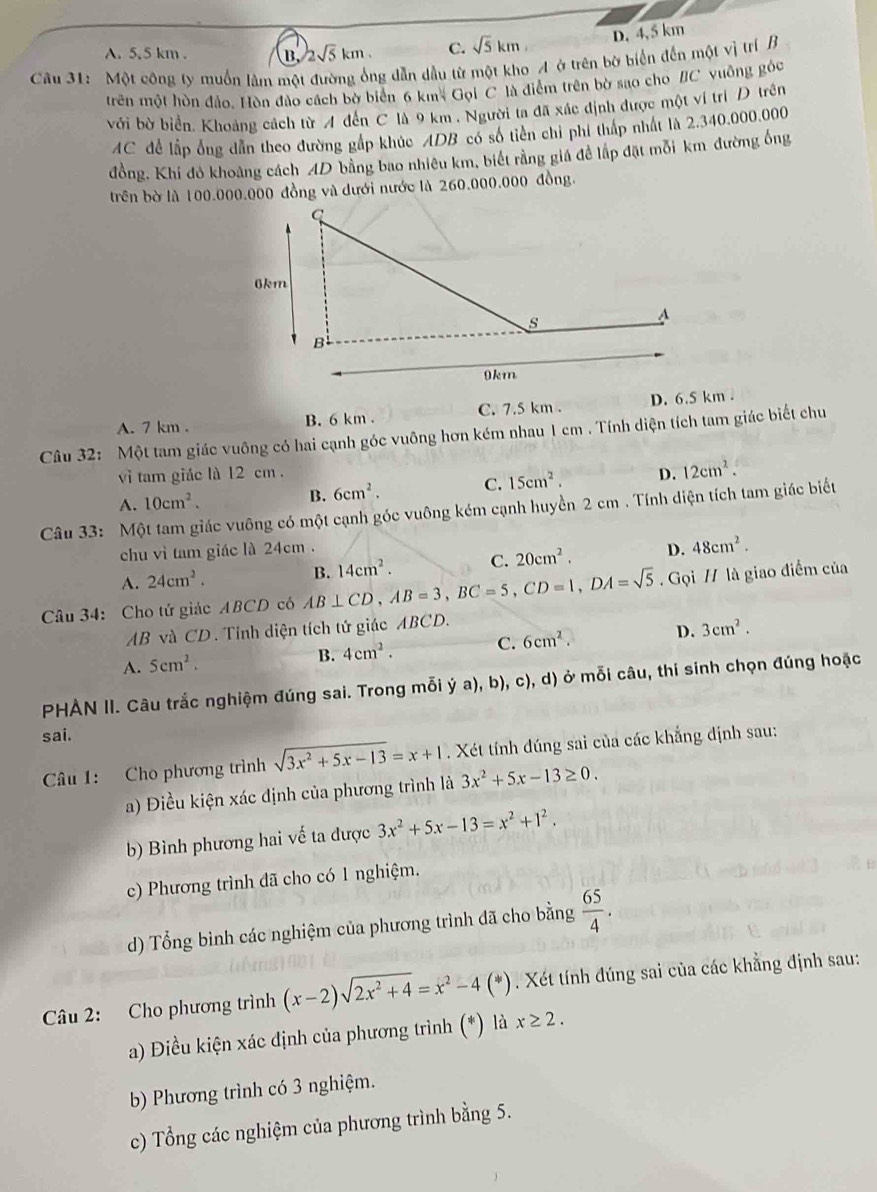 D. 4, 5 km
A. 5,5 km . B. 2sqrt(5)km. C. sqrt(5)km
Câu 31: Một công ty muồn làm một đường ống dẫn dầu từ một kho A ở trên bờ biển đến một vị trí B
trên một hòn đảo, Hòn đảo cách bờ biển 6 km* Gọi C là điểm trên bờ sao cho /C vuông góc
với bờ biển. Khoảng cách từ A đến C là 9 km . Người ta đã xác định được một ví trí D trên
AC để lập ông dẫn theo đường gấp khúc ADB có số tiên chỉ phí tháp nhất là 2.340.000.000
đồng, Khi đỏ khoảng cách 4D bằng bao nhiêu km, biết rằng giá để lập đặt mỗi km đường ống
trên bờ là 100.000.000 đồng và dưới nước là 260.000.000 đồng.
A. 7 km . B. 6 km . C. 7.5 km . D. 6.5 km .
Câu 32: Một tam giác vuông có hai cạnh góc vuông hơn kém nhau 1 cm . Tính diện tích tam giác biết chu
vì tam giác là 12 cm. D. 12cm^2.
A. 10cm^2.
B. 6cm^2. C. 15cm^2.
Câu 33: Một tam giác vuông có một cạnh góc vuông kém cạnh huyền 2 cm . Tính diện tích tam giác biết
chu vì tam giác là 24cm .
D. 48cm^2.
A. 24cm^2.
Câu 34: Cho tứ giác ABCD có AB⊥ CD,AB=3,BC=5,CD=1,DA=sqrt(5) B. 14cm^2. C. 20cm^2. Gọi / là giao điểm của
AB và CD . Tỉnh diện tích tứ giác ABCD.
A. 5cm^2.
B. 4cm^2. C. 6cm^2. D. 3cm^2.
PHÀN II. Câu trắc nghiệm đúng sai. Trong mỗi y dot ya),b),c), d) ở mỗi câu, thi sinh chọn đúng hoặc
sai.
Câu 1: Cho phương trình sqrt(3x^2+5x-13)=x+1. Xét tính đúng sai của các khẳng định sau:
a) Điều kiện xác định của phương trình là 3x^2+5x-13≥ 0.
b) Bình phương hai về ta được 3x^2+5x-13=x^2+1^2.
c) Phương trình dã cho có 1 nghiệm.
d) Tổng bình các nghiệm của phương trình đã cho bằng  65/4 .
Câu 2: Cho phương trình (x-2)sqrt(2x^2+4)=x^2-4 (*). Xét tính đúng sai của các khẳng định sau:
a) Điều kiện xác định của phương trình (*) là x≥ 2.
b) Phương trình có 3 nghiệm.
c) Tổng các nghiệm của phương trình bằng 5.