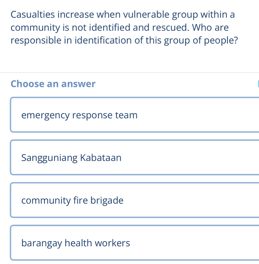 Casualties increase when vulnerable group within a
community is not identified and rescued. Who are
responsible in identification of this group of people?
Choose an answer
emergency response team
Sangguniang Kabataan
community fire brigade
barangay health workers