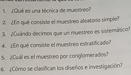 ¿Qué es una técnica de muestreo? 
2. ¿En qué consiste el muestreo aleatorio simple? 
3. ¿Cuándo decimos que un muestreo es sistemático? 
4. ¿En qué consiste el muestreo estratificado? 
5. ¿Cuál es el muestreo por conglomerados? 
6. ¿Cómo se clasifican los diseños e investigación?